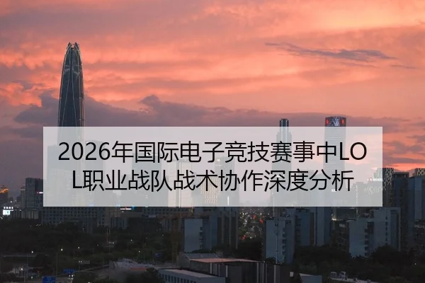 2026年国际电子竞技赛事中LOL职业战队战术协作深度分析（Leyu FIFA WorldCup）