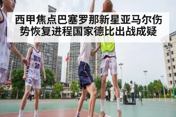 西甲焦点巴塞罗那新星亚马尔伤势恢复进程国家德比出战成疑